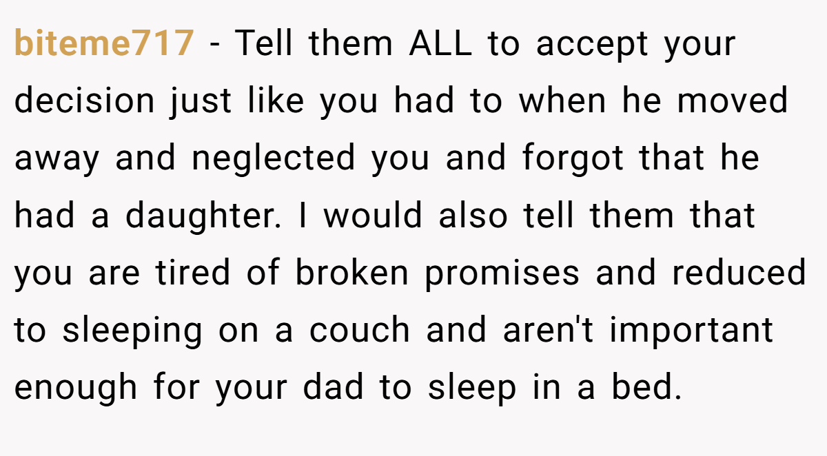biteme717 − Tell them ALL to accept your decision just like you had to when he moved away and neglected you and forgot that he had a daughter. I would also tell them that you are tired of broken promises and reduced to sleeping on a couch and aren't important enough for your dad to sleep in a bed.