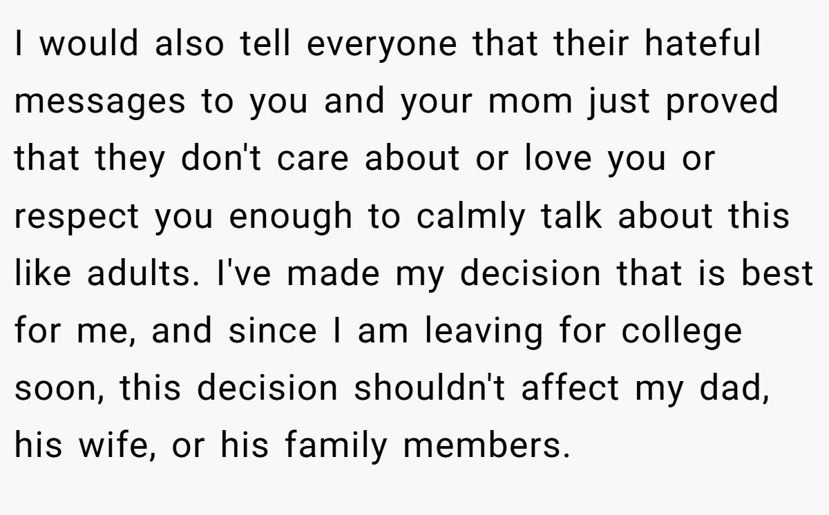I would also tell everyone that their hateful messages to you and your mom just proved that they don't care about or love you or respect you enough to calmly talk about this like adults. I've made my decision that is best for me, and since I am leaving for college soon, this decision shouldn't affect my dad, his wife, or his family members.
