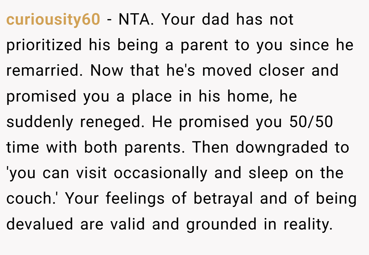 curiousity60 − NTA. Your dad has not prioritized his being a parent to you since he remarried. Now that he's moved closer and promised you a place in his home, he suddenly reneged. He promised you 50/50 time with both parents. Then downgraded to 'you can visit occasionally and sleep on the couch.' Your feelings of betrayal and of being devalued are valid and grounded in reality.