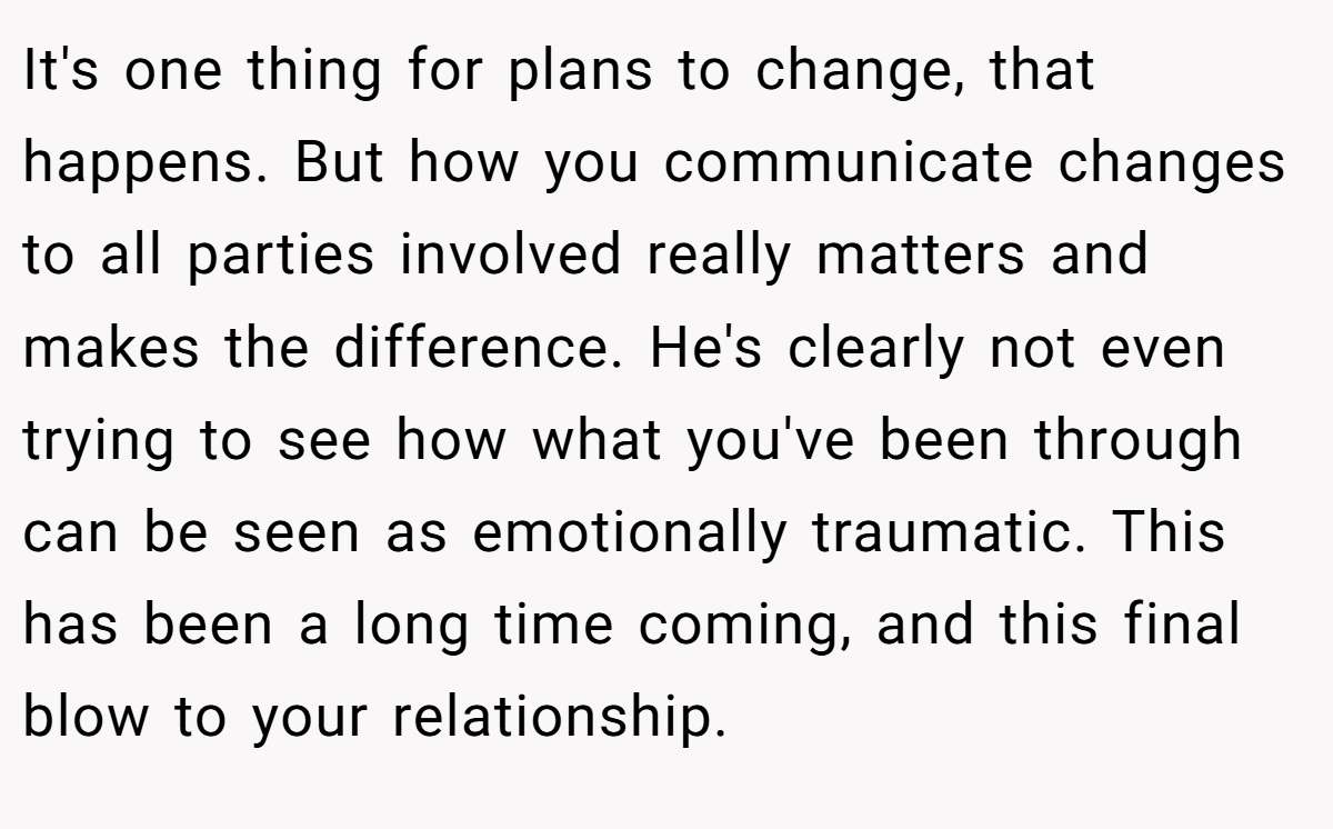It's one thing for plans to change, that happens. But how you communicate changes to all parties involved really matters and makes the difference. He's clearly not even trying to see how what you've been through can be seen as emotionally traumatic. This has been a long time coming, and this final blow to your relationship.