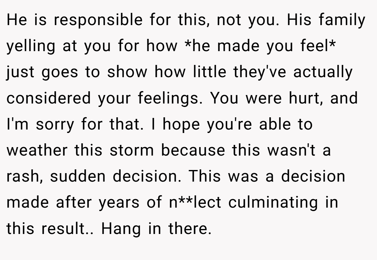 He is responsible for this, not you. His family yelling at you for how *he made you feel* just goes to show how little they've actually considered your feelings. You were hurt, and I'm sorry for that. I hope you're able to weather this storm because this wasn't a rash, sudden decision. This was a decision made after years of n**lect culminating in this result.. Hang in there.