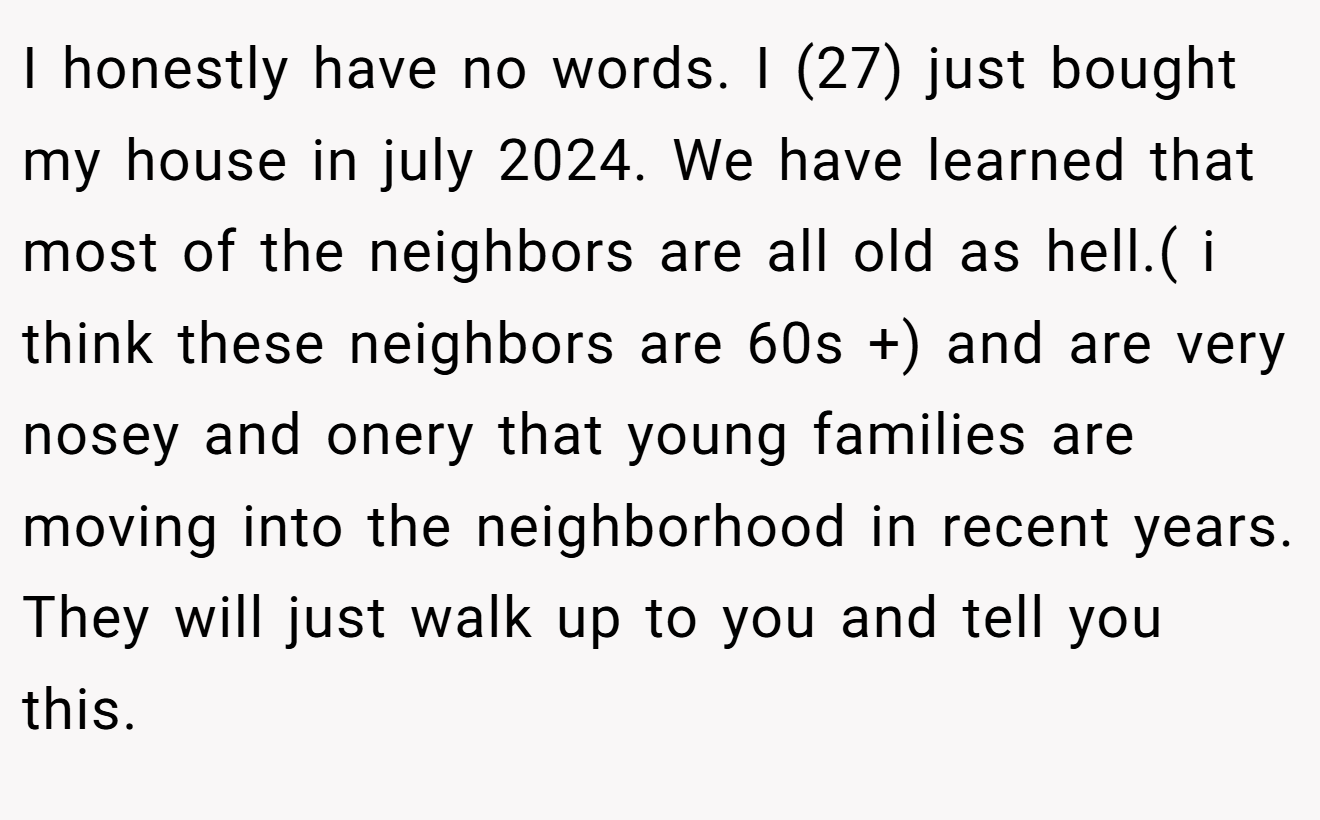 I honestly have no words. I (27) just bought my house in july 2024. We have learned that most of the neighbors are all old as hell.( i think these neighbors are 60s +) and are very nosey and onery that young families are moving into the neighborhood in recent years. They will just walk up to you and tell you this.