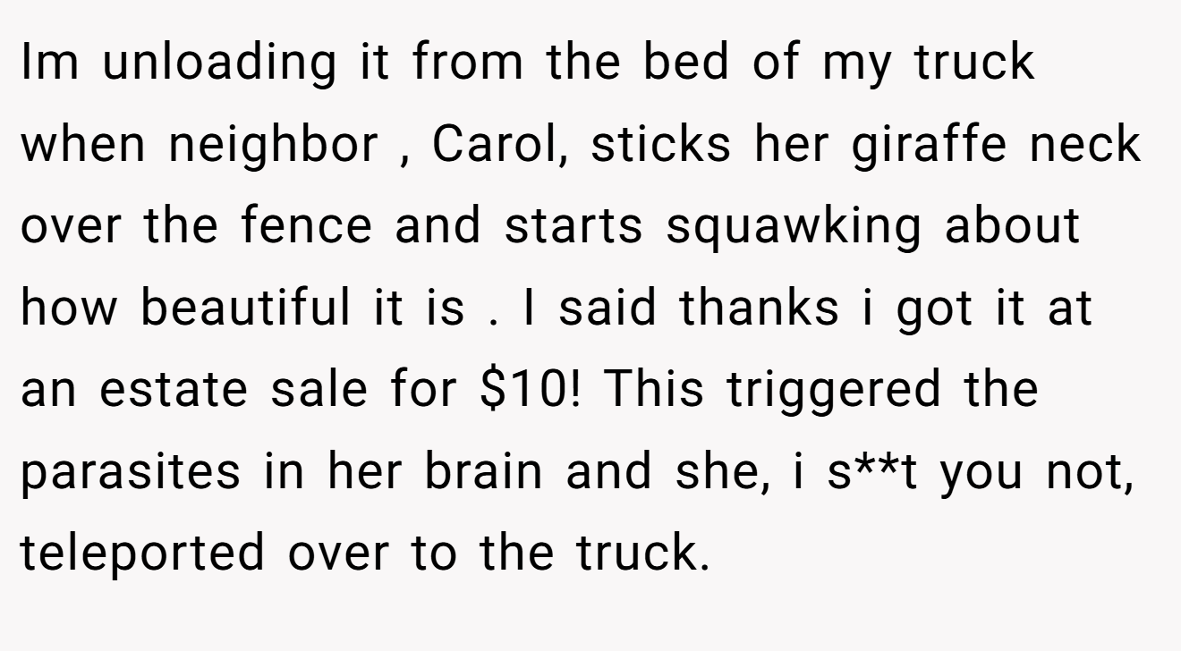Im unloading it from the bed of my truck when neighbor , Carol, sticks her giraffe neck over the fence and starts squawking about how beautiful it is . I said thanks i got it at an estate sale for $10! This triggered the parasites in her brain and she, i s**t you not, teleported over to the truck.