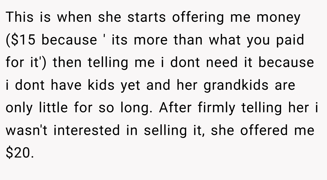 This is when she starts offering me money ($15 because ' its more than what you paid for it') then telling me i dont need it because i dont have kids yet and her grandkids are only little for so long. After firmly telling her i wasn't interested in selling it, she offered me $20.