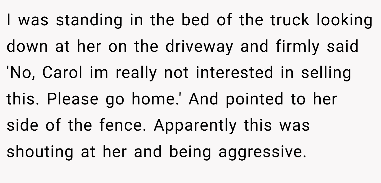 I was standing in the bed of the truck looking down at her on the driveway and firmly said 'No, Carol im really not interested in selling this. Please go home.' And pointed to her side of the fence. Apparently this was shouting at her and being aggressive.