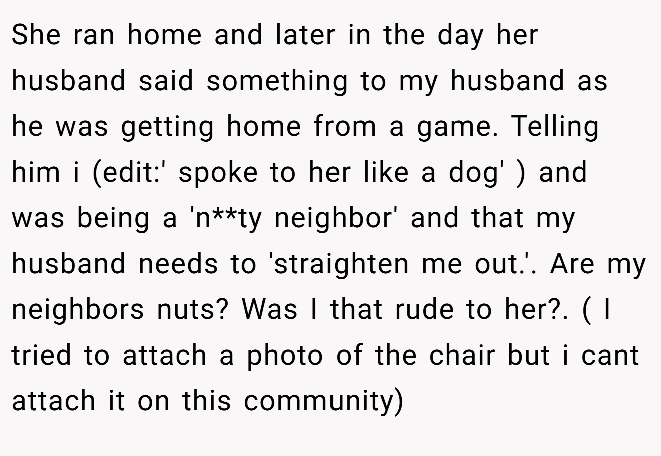 She ran home and later in the day her husband said something to my husband as he was getting home from a game. Telling him i (edit:' spoke to her like a dog' ) and was being a 'n**ty neighbor' and that my husband needs to 'straighten me out.'. Are my neighbors nuts? Was I that rude to her?. ( I tried to attach a photo of the chair but i cant attach it on this community)