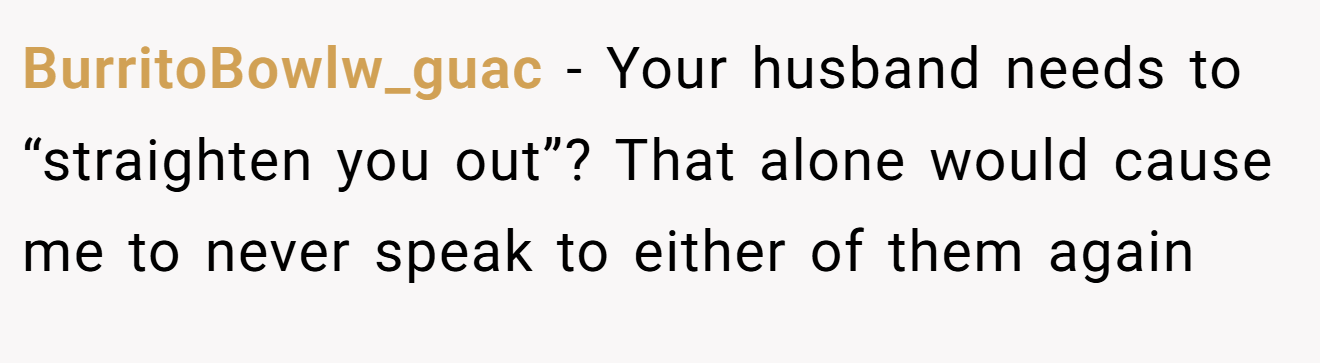 BurritoBowlw_guac − Your husband needs to “straighten you out”? That alone would cause me to never speak to either of them again