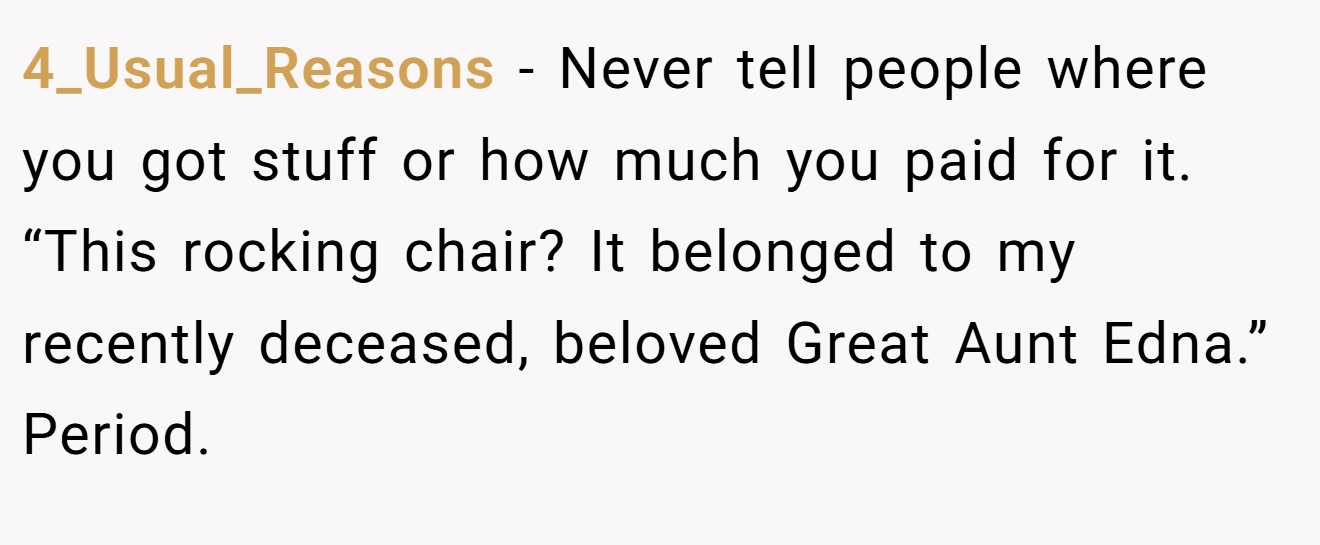 4_Usual_Reasons − Never tell people where you got stuff or how much you paid for it. “This rocking chair? It belonged to my recently deceased, beloved Great Aunt Edna.” Period.
