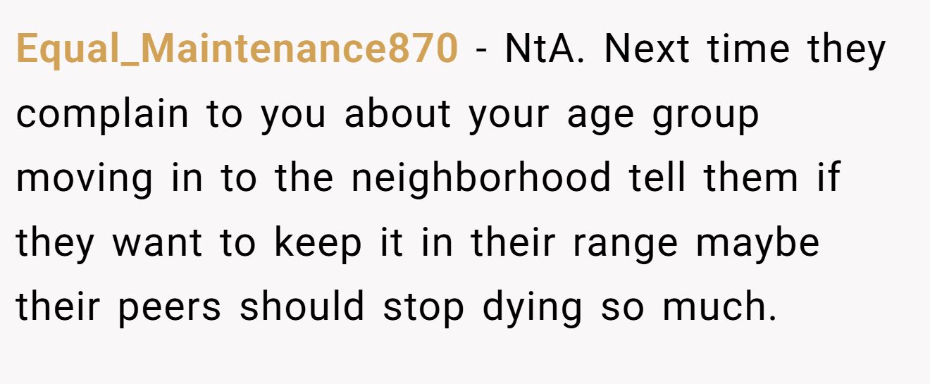 Equal_Maintenance870 − NtA. Next time they complain to you about your age group moving in to the neighborhood tell them if they want to keep it in their range maybe their peers should stop dying so much.