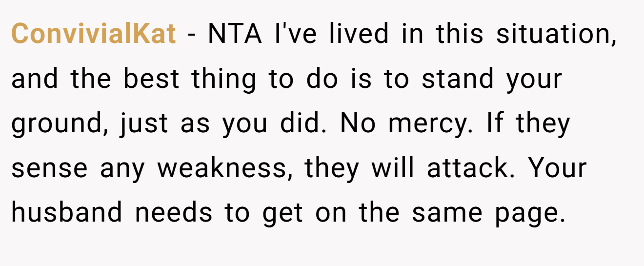 ConvivialKat − NTA I've lived in this situation, and the best thing to do is to stand your ground, just as you did. No mercy. If they sense any weakness, they will attack. Your husband needs to get on the same page.