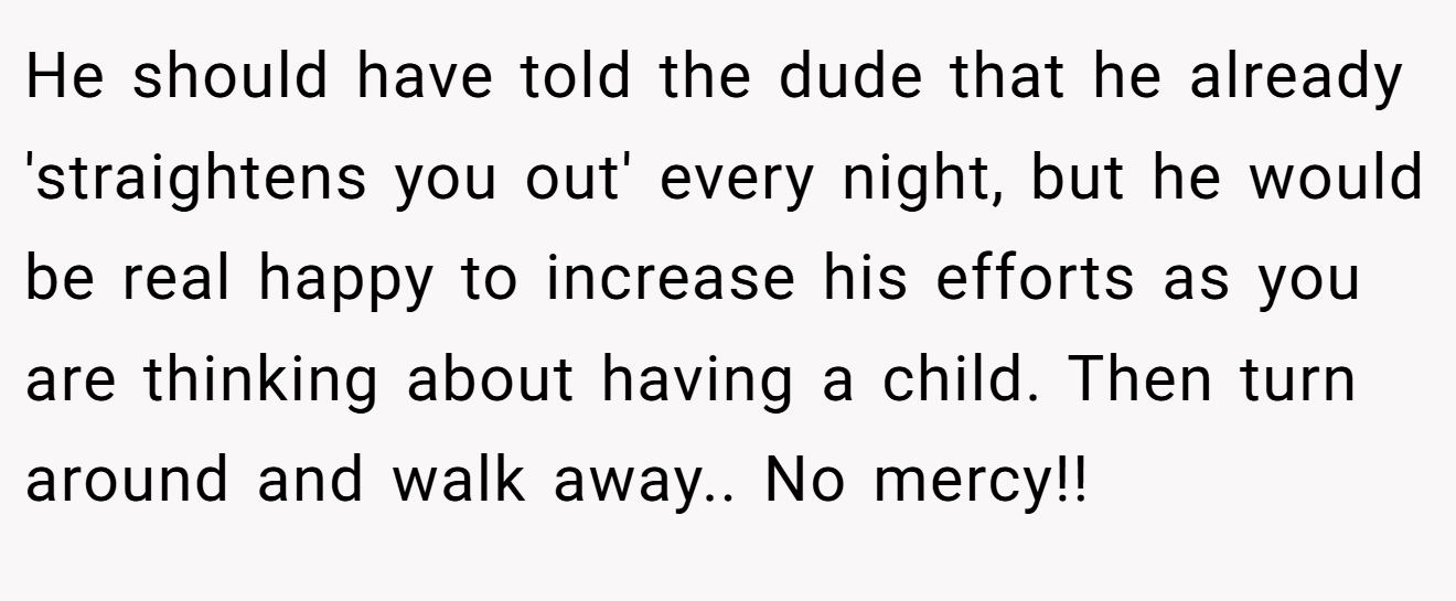 He should have told the dude that he already 'straightens you out' every night, but he would be real happy to increase his efforts as you are thinking about having a child. Then turn around and walk away.. No mercy!!