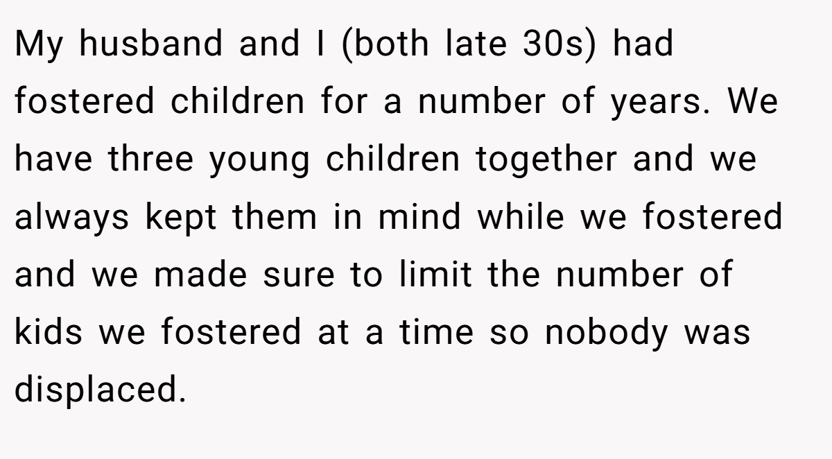 My husband and I (both late 30s) had fostered children for a number of years. We have three young children together and we always kept them in mind while we fostered and we made sure to limit the number of kids we fostered at a time so nobody was displaced.