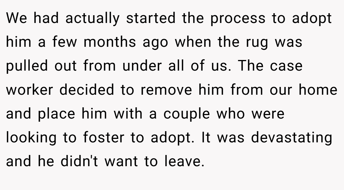We had actually started the process to adopt him a few months ago when the rug was pulled out from under all of us. The case worker decided to remove him from our home and place him with a couple who were looking to foster to adopt. It was devastating and he didn't want to leave.