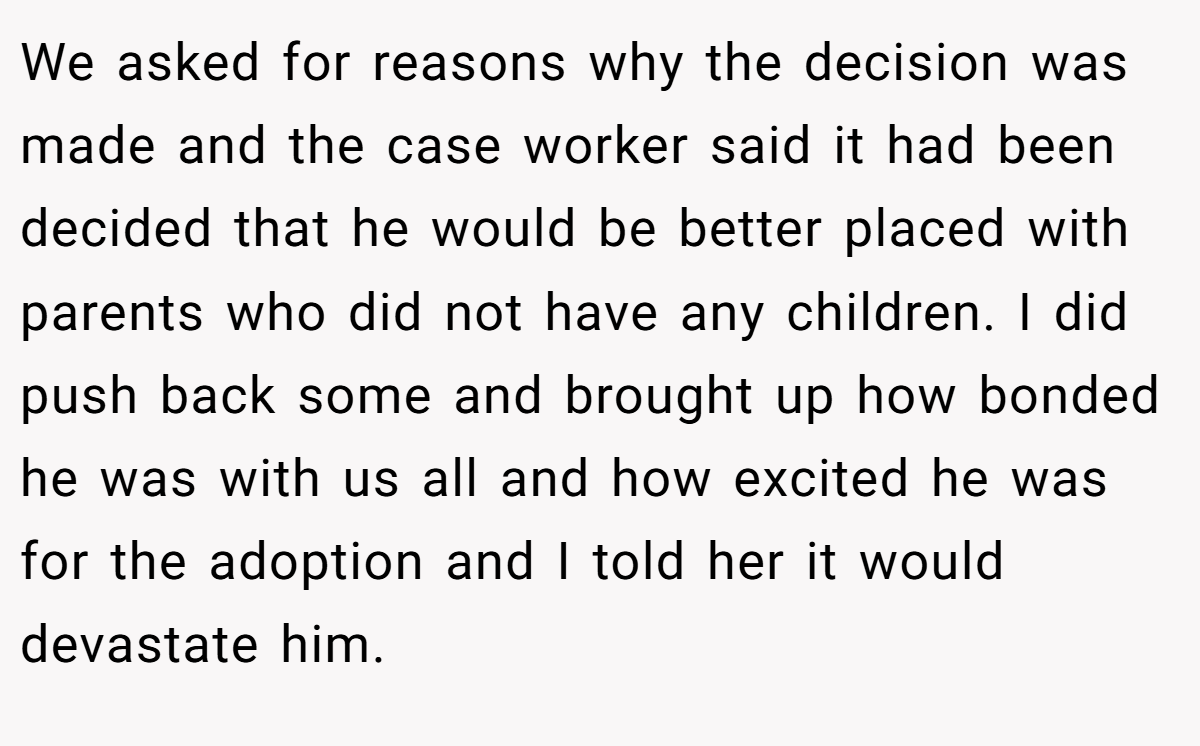 We asked for reasons why the decision was made and the case worker said it had been decided that he would be better placed with parents who did not have any children. I did push back some and brought up how bonded he was with us all and how excited he was for the adoption and I told her it would devastate him.