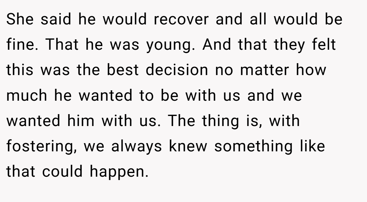 She said he would recover and all would be fine. That he was young. And that they felt this was the best decision no matter how much he wanted to be with us and we wanted him with us. The thing is, with fostering, we always knew something like that could happen.