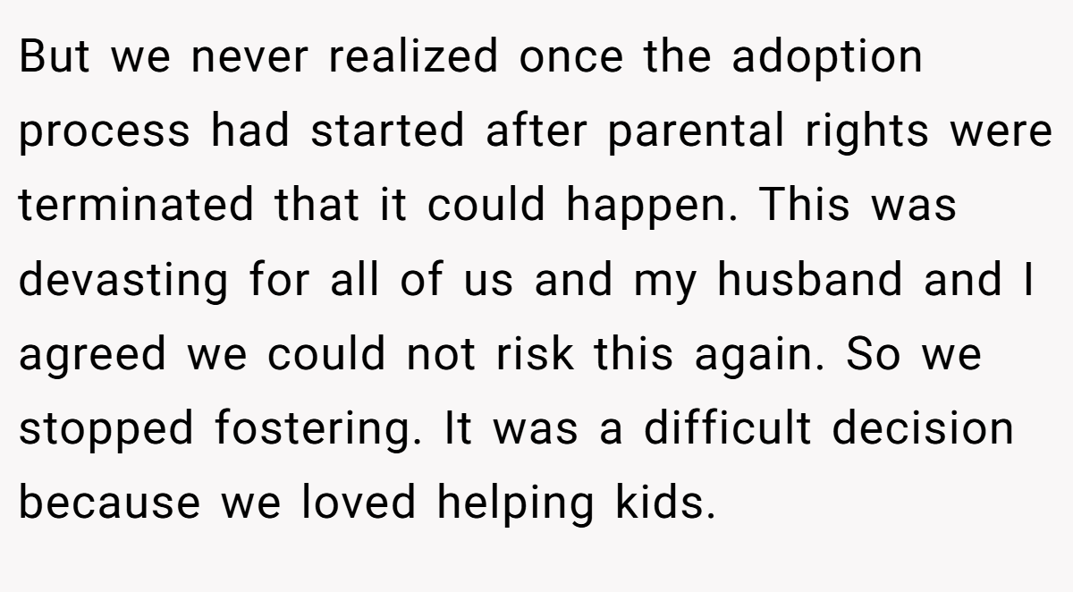 But we never realized once the adoption process had started after parental rights were terminated that it could happen. This was devasting for all of us and my husband and I agreed we could not risk this again. So we stopped fostering. It was a difficult decision because we loved helping kids.