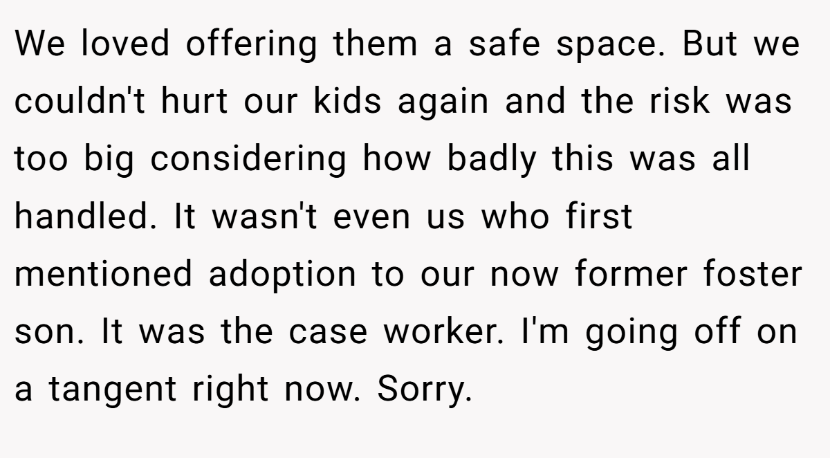We loved offering them a safe space. But we couldn't hurt our kids again and the risk was too big considering how badly this was all handled. It wasn't even us who first mentioned adoption to our now former foster son. It was the case worker. I'm going off on a tangent right now. Sorry.