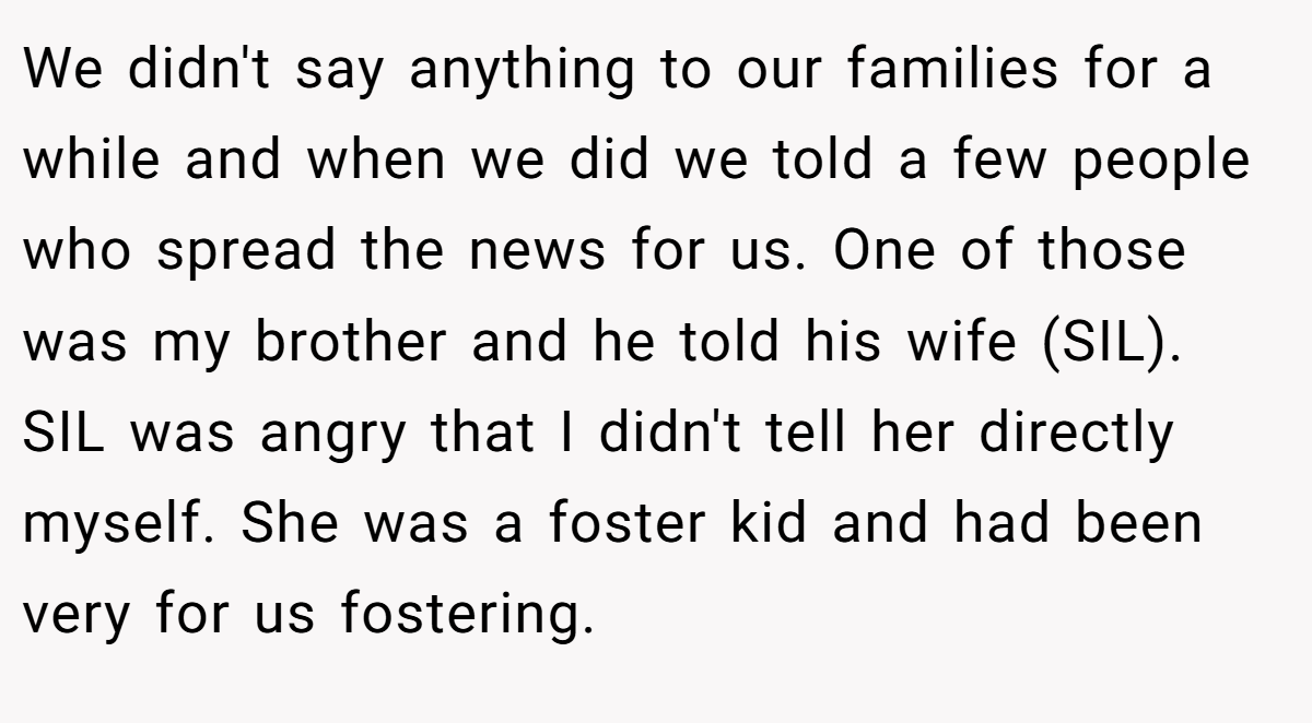 We didn't say anything to our families for a while and when we did we told a few people who spread the news for us. One of those was my brother and he told his wife (SIL). SIL was angry that I didn't tell her directly myself. She was a foster kid and had been very for us fostering.