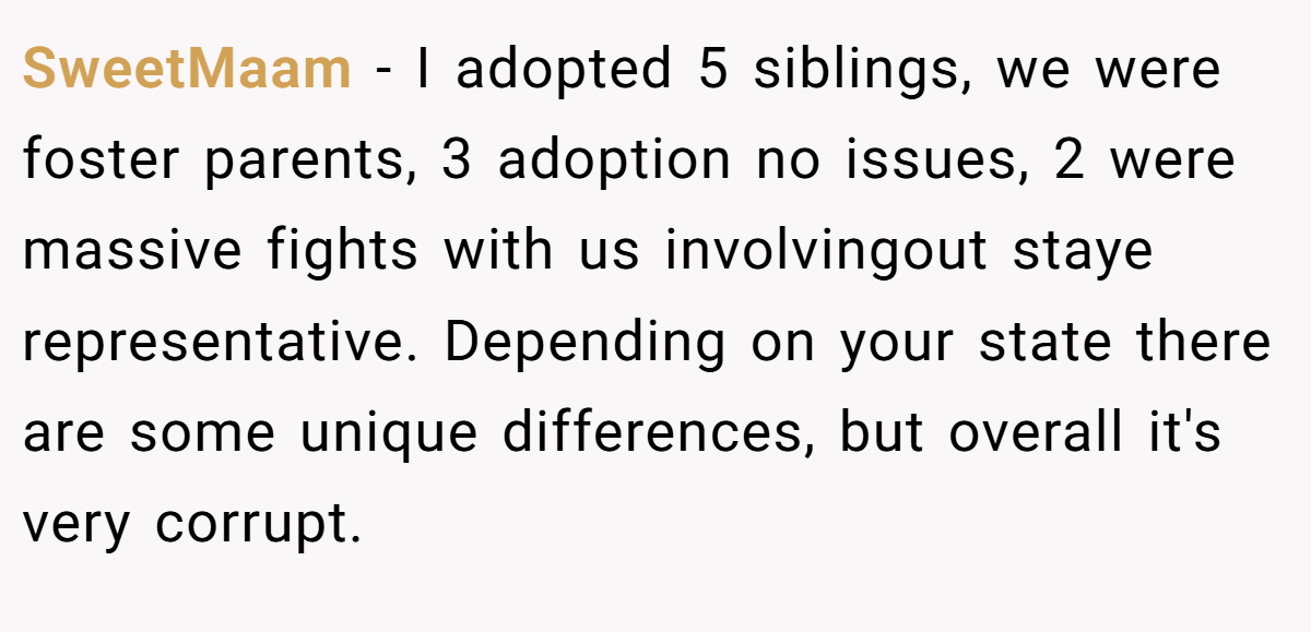 SweetMaam − I adopted 5 siblings, we were foster parents, 3 adoption no issues, 2 were massive fights with us involvingout staye representative. Depending on your state there are some unique differences, but overall it's very corrupt.