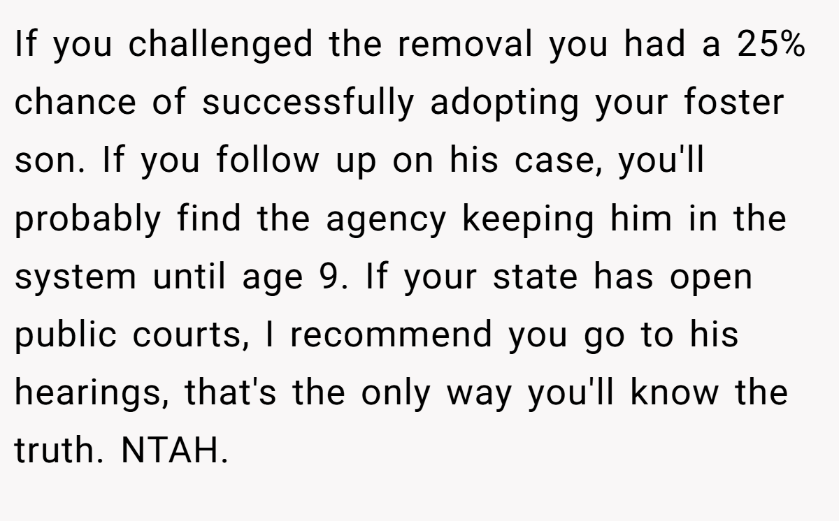 If you challenged the removal you had a 25% chance of successfully adopting your foster son. If you follow up on his case, you'll probably find the agency keeping him in the system until age 9. If your state has open public courts, I recommend you go to his hearings, that's the only way you'll know the truth. NTAH.