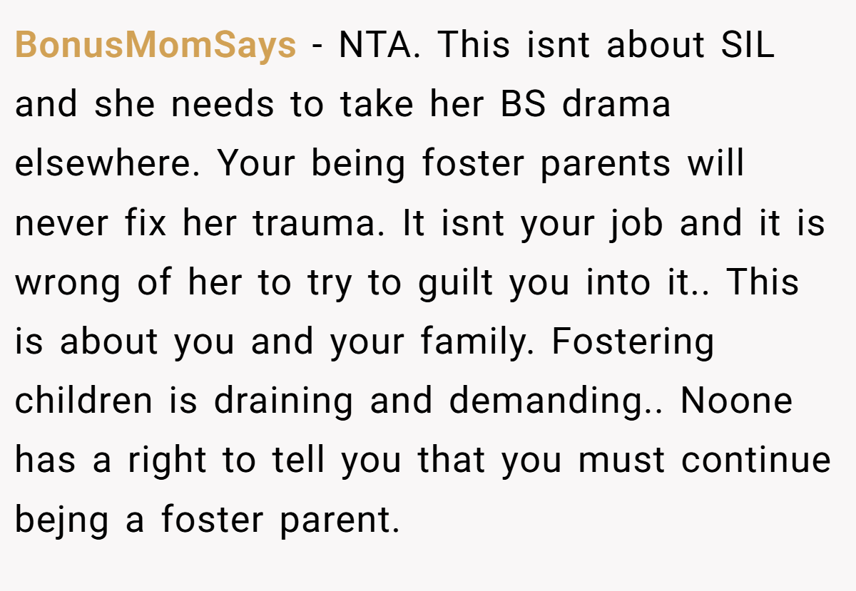 BonusMomSays − NTA. This isnt about SIL and she needs to take her BS drama elsewhere. Your being foster parents will never fix her trauma. It isnt your job and it is wrong of her to try to guilt you into it.. This is about you and your family. Fostering children is draining and demanding.. Noone has a right to tell you that you must continue bejng a foster parent.