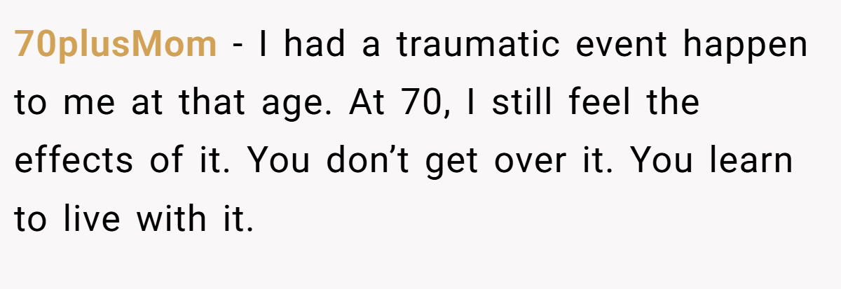 70plusMom − I had a traumatic event happen to me at that age. At 70, I still feel the effects of it. You don’t get over it. You learn to live with it.
