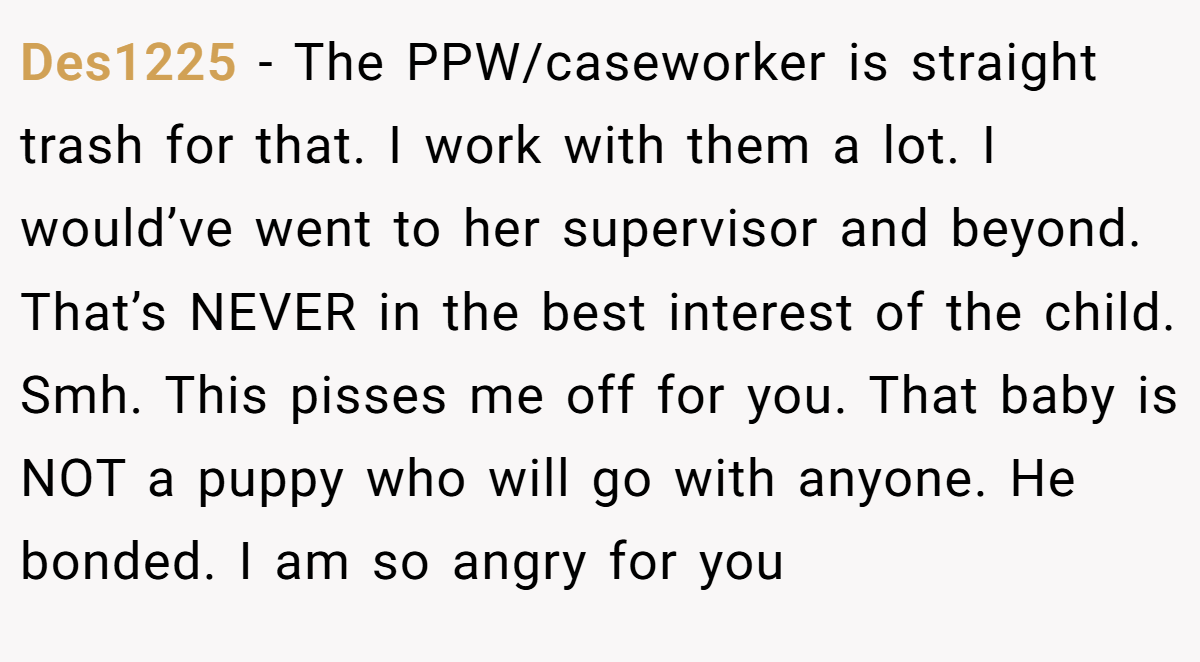 Des1225 − The PPW/caseworker is straight trash for that. I work with them a lot. I would’ve went to her supervisor and beyond. That’s NEVER in the best interest of the child. Smh. This pisses me off for you. That baby is NOT a puppy who will go with anyone. He bonded. I am so angry for you