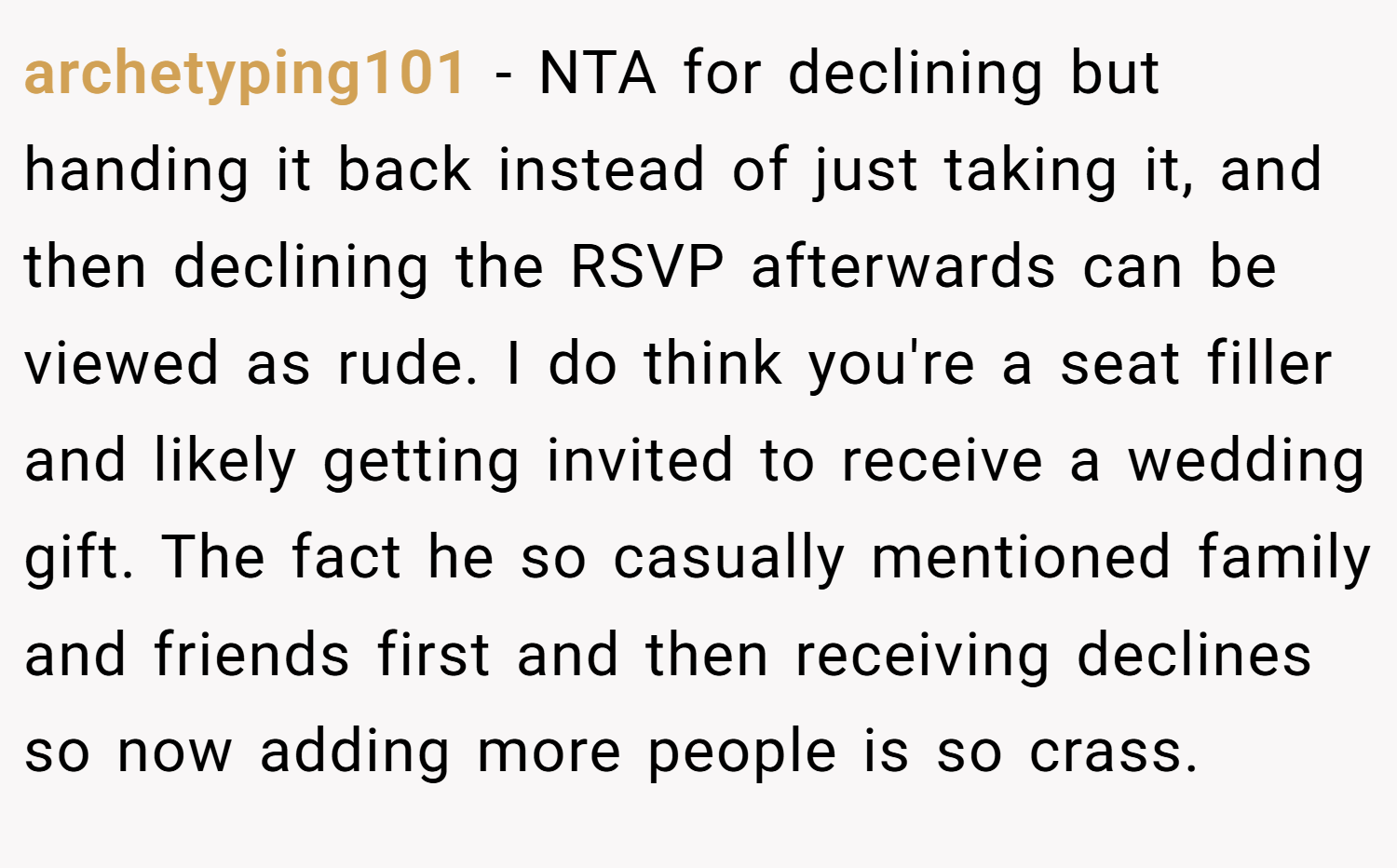 archetyping101 − NTA for declining but handing it back instead of just taking it, and then declining the RSVP afterwards can be viewed as rude. I do think you're a seat filler and likely getting invited to receive a wedding gift. The fact he so casually mentioned family and friends first and then receiving declines so now adding more people is so crass.