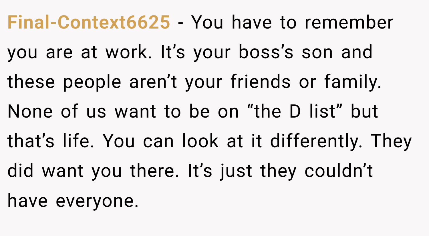 Final-Context6625 − You have to remember you are at work. It’s your boss’s son and these people aren’t your friends or family. None of us want to be on “the D list” but that’s life. You can look at it differently. They did want you there. It’s just they couldn’t have everyone.