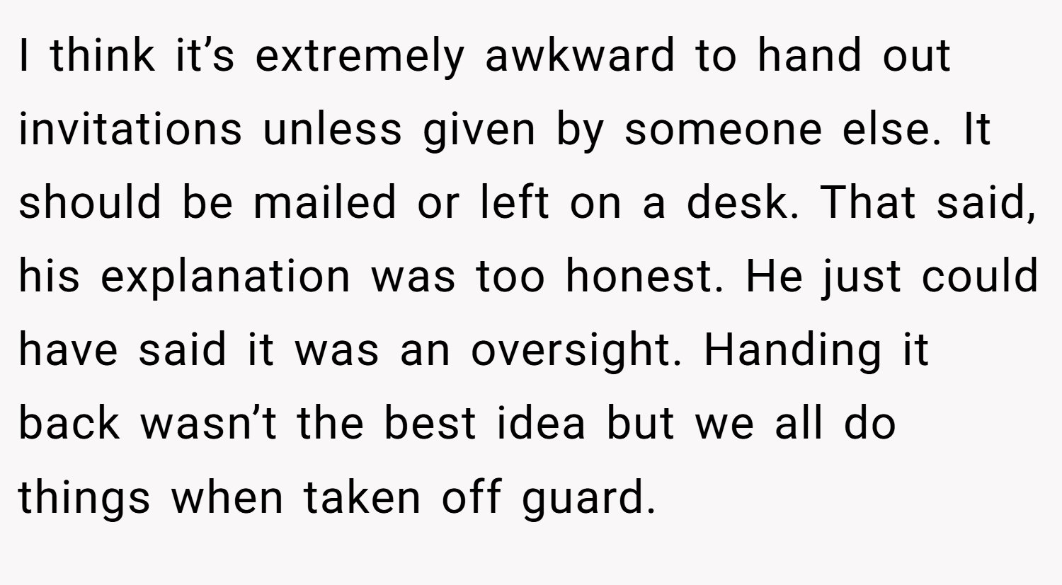 I think it’s extremely awkward to hand out invitations unless given by someone else. It should be mailed or left on a desk. That said, his explanation was too honest. He just could have said it was an oversight. Handing it back wasn’t the best idea but we all do things when taken off guard.