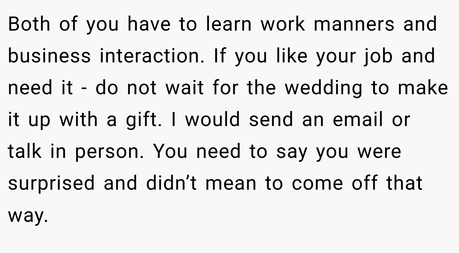 Both of you have to learn work manners and business interaction. If you like your job and need it - do not wait for the wedding to make it up with a gift. I would send an email or talk in person. You need to say you were surprised and didn’t mean to come off that way.