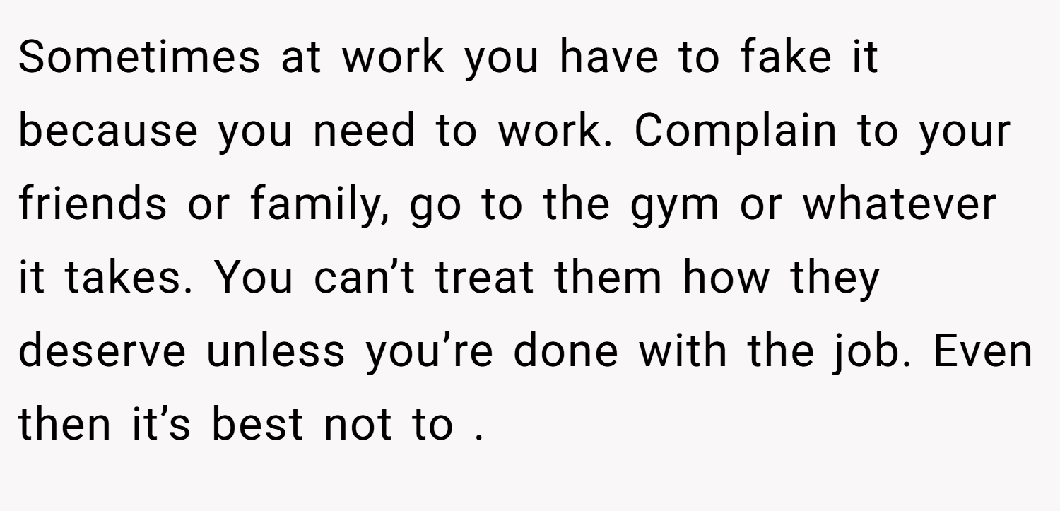 Sometimes at work you have to fake it because you need to work. Complain to your friends or family, go to the gym or whatever it takes. You can’t treat them how they deserve unless you’re done with the job. Even then it’s best not to .