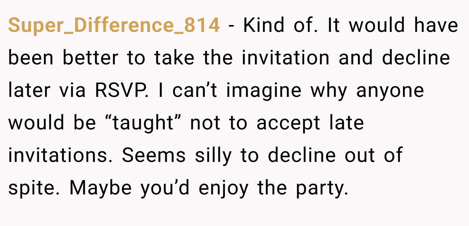 Super_Difference_814 − Kind of. It would have been better to take the invitation and decline later via RSVP. I can’t imagine why anyone would be “taught” not to accept late invitations. Seems silly to decline out of spite. Maybe you’d enjoy the party.
