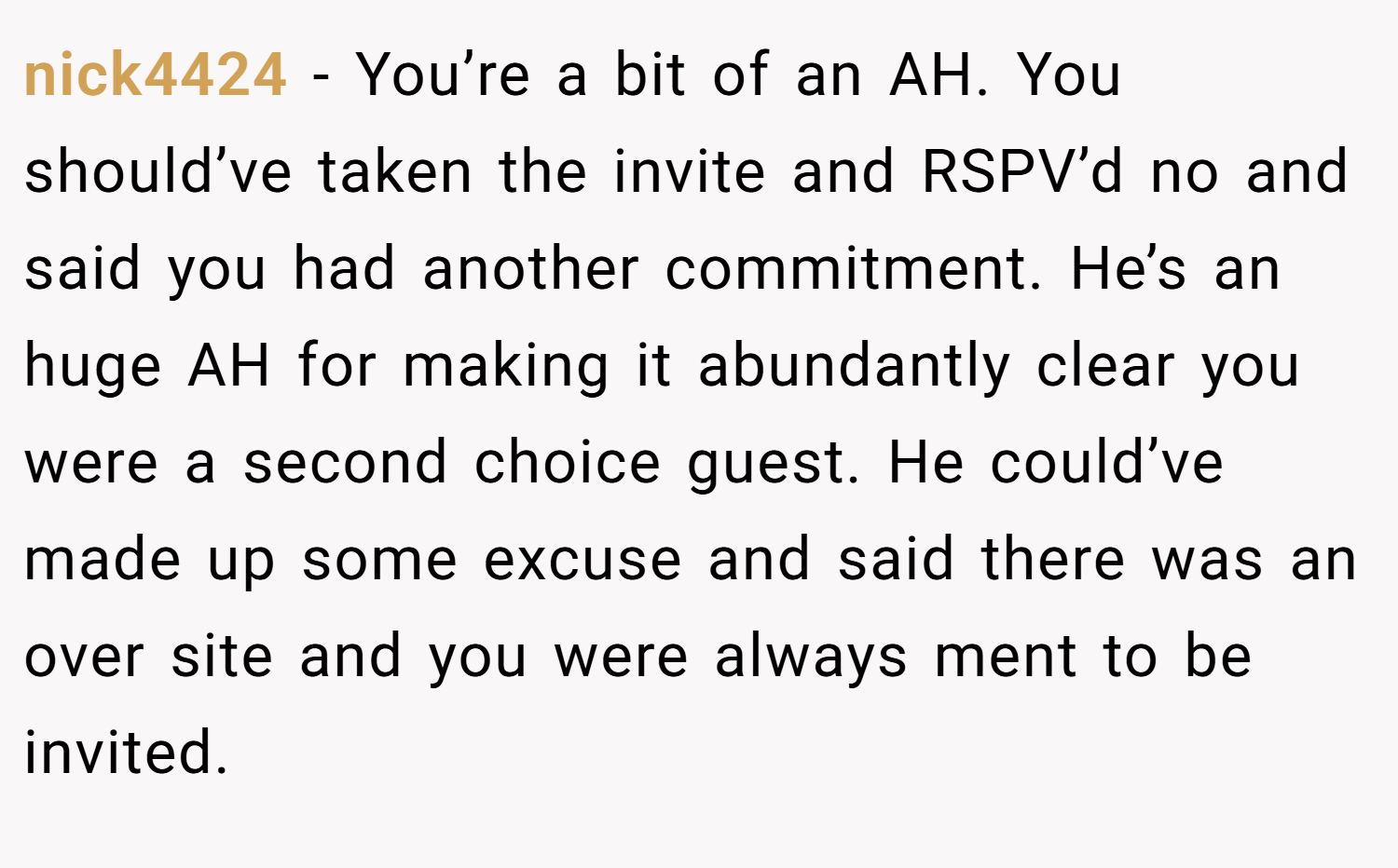nick4424 − You’re a bit of an AH. You should’ve taken the invite and RSPV’d no and said you had another commitment. He’s an huge AH for making it abundantly clear you were a second choice guest. He could’ve made up some excuse and said there was an over site and you were always ment to be invited.