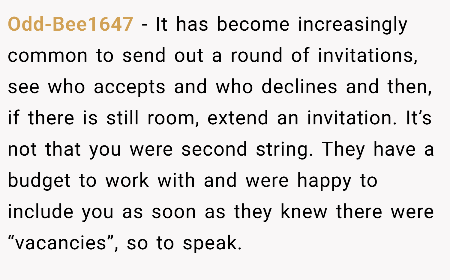 Odd-Bee1647 − It has become increasingly common to send out a round of invitations, see who accepts and who declines and then, if there is still room, extend an invitation. It’s not that you were second string. They have a budget to work with and were happy to include you as soon as they knew there were “vacancies”, so to speak.
