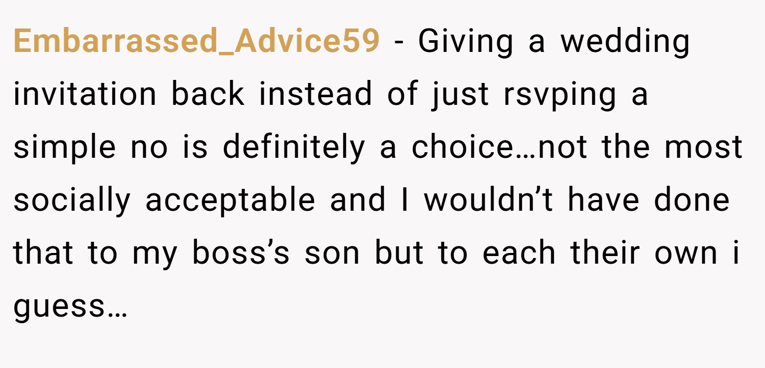 Embarrassed_Advice59 − Giving a wedding invitation back instead of just rsvping a simple no is definitely a choice…not the most socially acceptable and I wouldn’t have done that to my boss’s son but to each their own i guess…