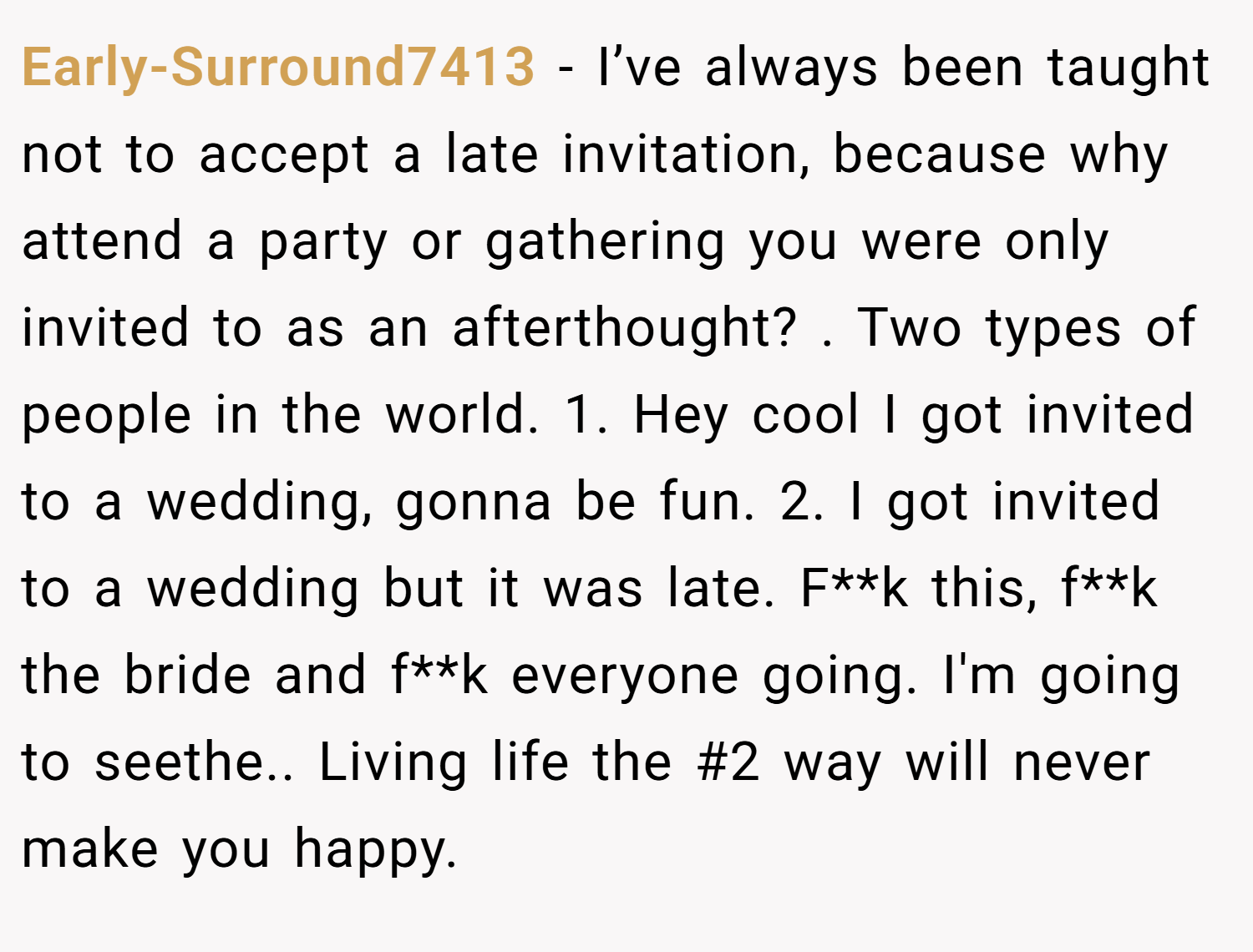 Early-Surround7413 −  I’ve always been taught not to accept a late invitation, because why attend a party or gathering you were only invited to as an afterthought? . Two types of people in the world. 1. Hey cool I got invited to a wedding, gonna be fun. 2. I got invited to a wedding but it was late. F**k this, f**k the bride and f**k everyone going. I'm going to seethe.. Living life the #2 way will never make you happy.