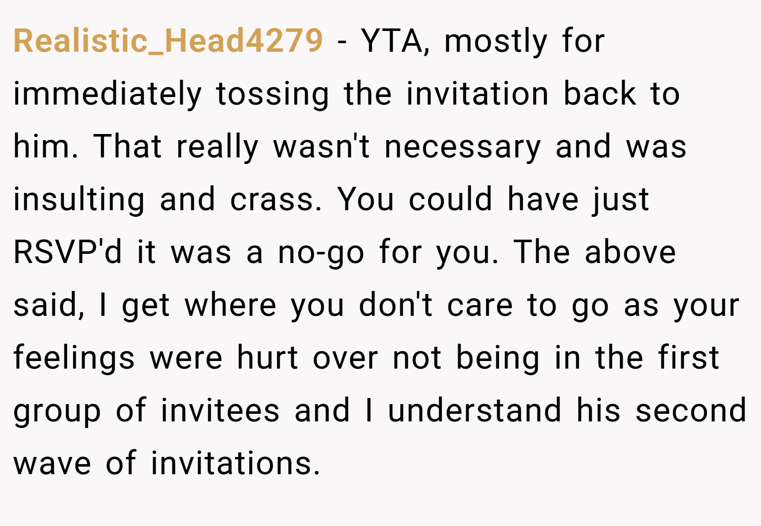 Realistic_Head4279 − YTA, mostly for immediately tossing the invitation back to him. That really wasn't necessary and was insulting and crass. You could have just RSVP'd it was a no-go for you. The above said, I get where you don't care to go as your feelings were hurt over not being in the first group of invitees and I understand his second wave of invitations.