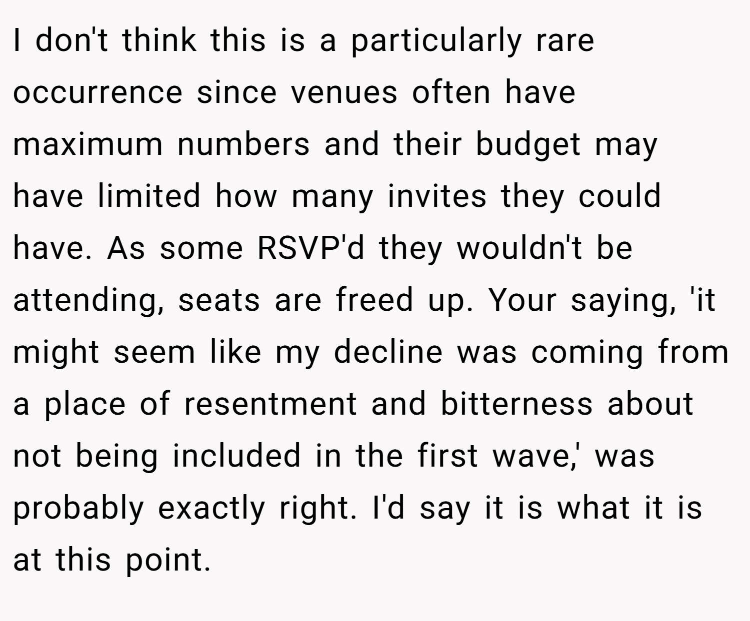I don't think this is a particularly rare occurrence since venues often have maximum numbers and their budget may have limited how many invites they could have. As some RSVP'd they wouldn't be attending, seats are freed up. Your saying, 'it might seem like my decline was coming from a place of resentment and bitterness about not being included in the first wave,' was probably exactly right. I'd say it is what it is at this point.