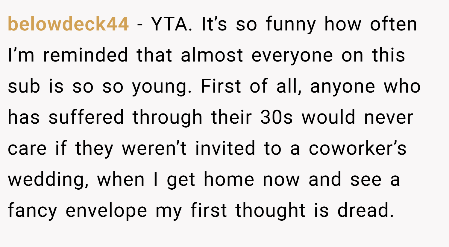 belowdeck44 − YTA. It’s so funny how often I’m reminded that almost everyone on this sub is so so young. First of all, anyone who has suffered through their 30s would never care if they weren’t invited to a coworker’s wedding, when I get home now and see a fancy envelope my first thought is dread.