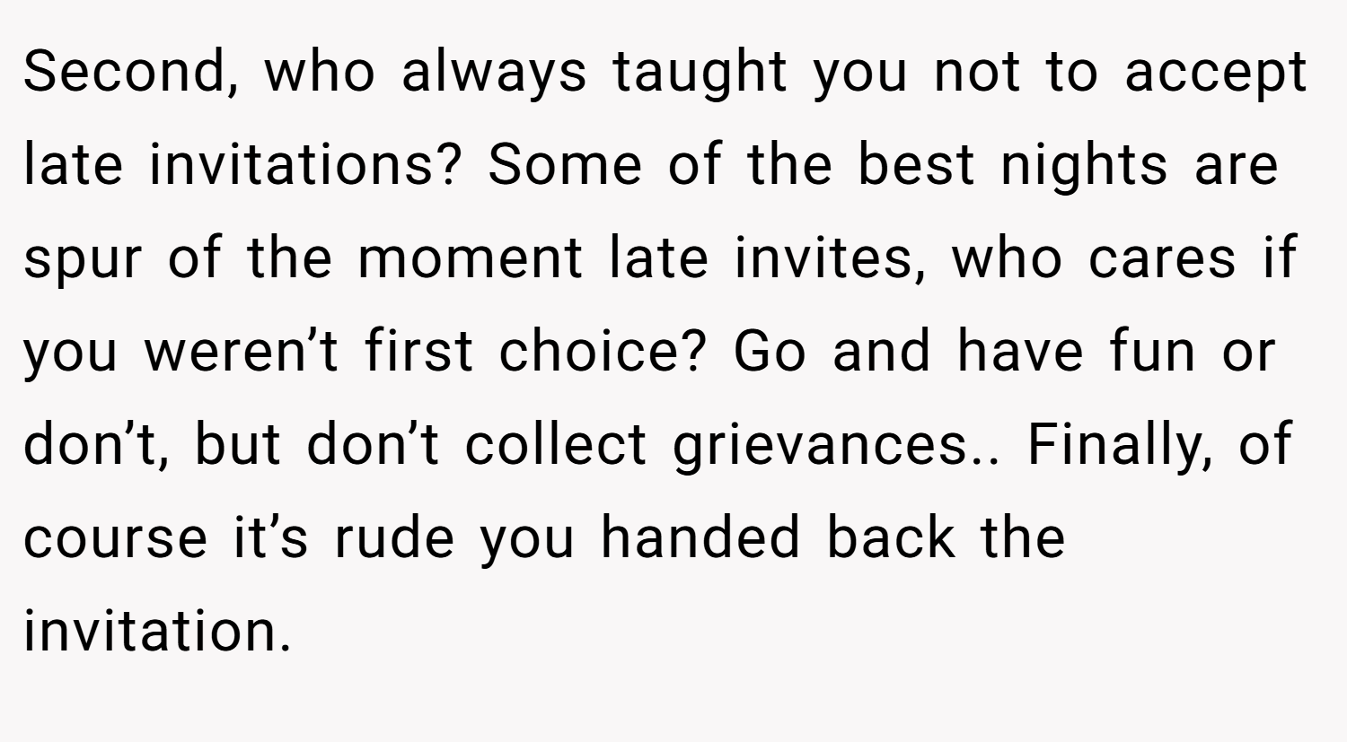 Second, who always taught you not to accept late invitations? Some of the best nights are spur of the moment late invites, who cares if you weren’t first choice? Go and have fun or don’t, but don’t collect grievances.. Finally, of course it’s rude you handed back the invitation.