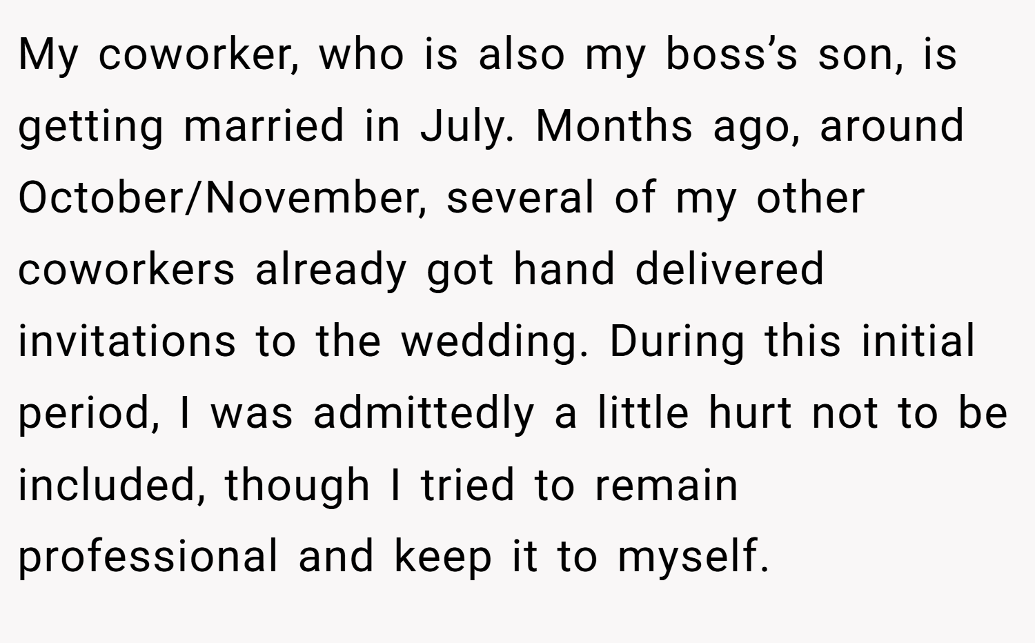 My coworker, who is also my boss’s son, is getting married in July. Months ago, around October/November, several of my other coworkers already got hand delivered invitations to the wedding. During this initial period, I was admittedly a little hurt not to be included, though I tried to remain professional and keep it to myself.