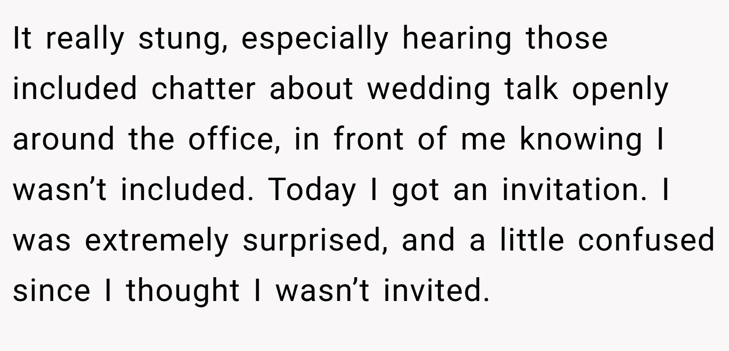 It really stung, especially hearing those included chatter about wedding talk openly around the office, in front of me knowing I wasn’t included. Today I got an invitation. I was extremely surprised, and a little confused since I thought I wasn’t invited.