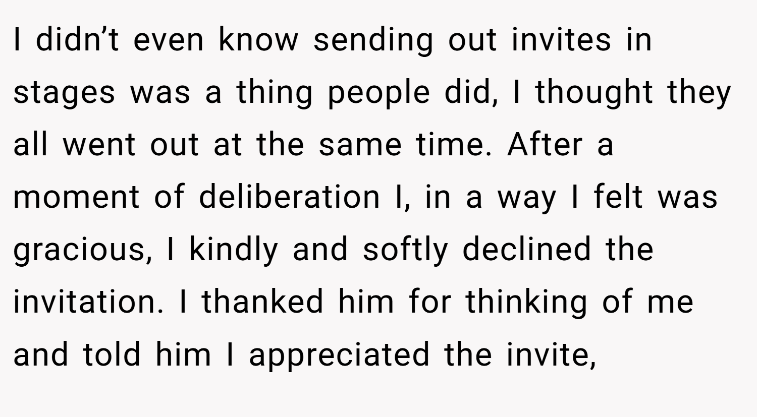 I didn’t even know sending out invites in stages was a thing people did, I thought they all went out at the same time. After a moment of deliberation I, in a way I felt was gracious, I kindly and softly declined the invitation. I thanked him for thinking of me and told him I appreciated the invite,