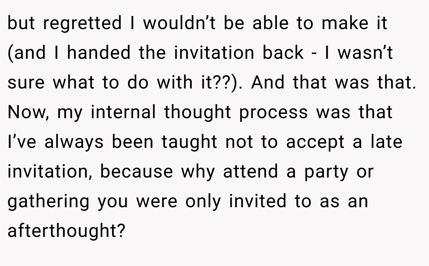 but regretted I wouldn’t be able to make it (and I handed the invitation back - I wasn’t sure what to do with it??). And that was that. Now, my internal thought process was that I’ve always been taught not to accept a late invitation, because why attend a party or gathering you were only invited to as an afterthought?