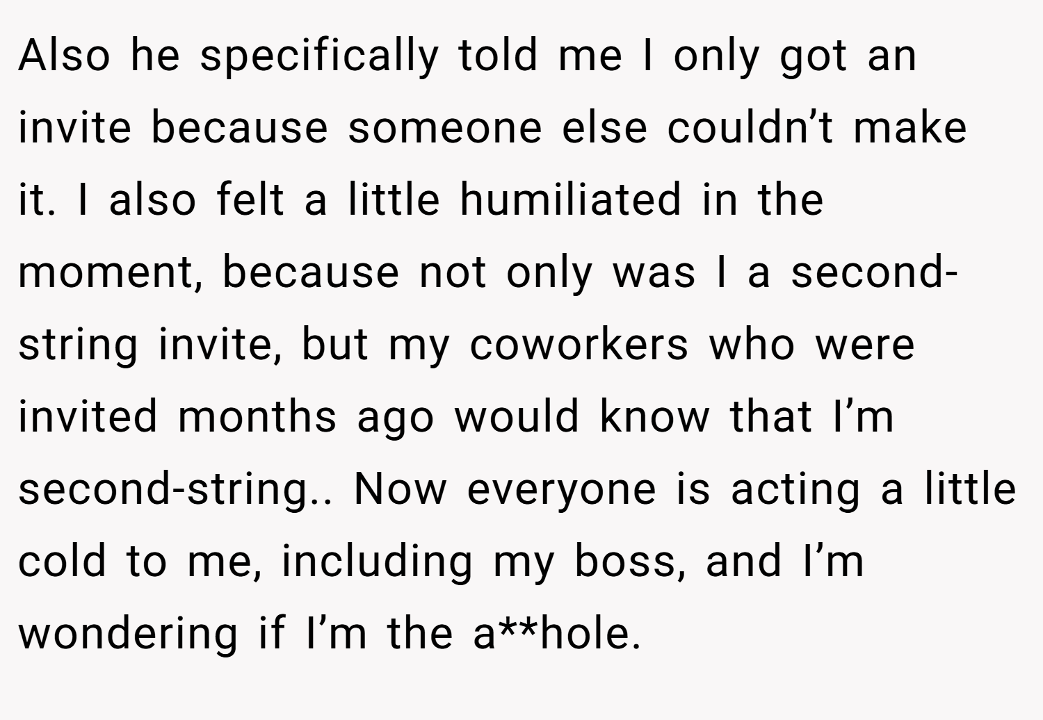 Also he specifically told me I only got an invite because someone else couldn’t make it. I also felt a little humiliated in the moment, because not only was I a second-string invite, but my coworkers who were invited months ago would know that I’m second-string.. Now everyone is acting a little cold to me, including my boss, and I’m wondering if I’m the a**hole.