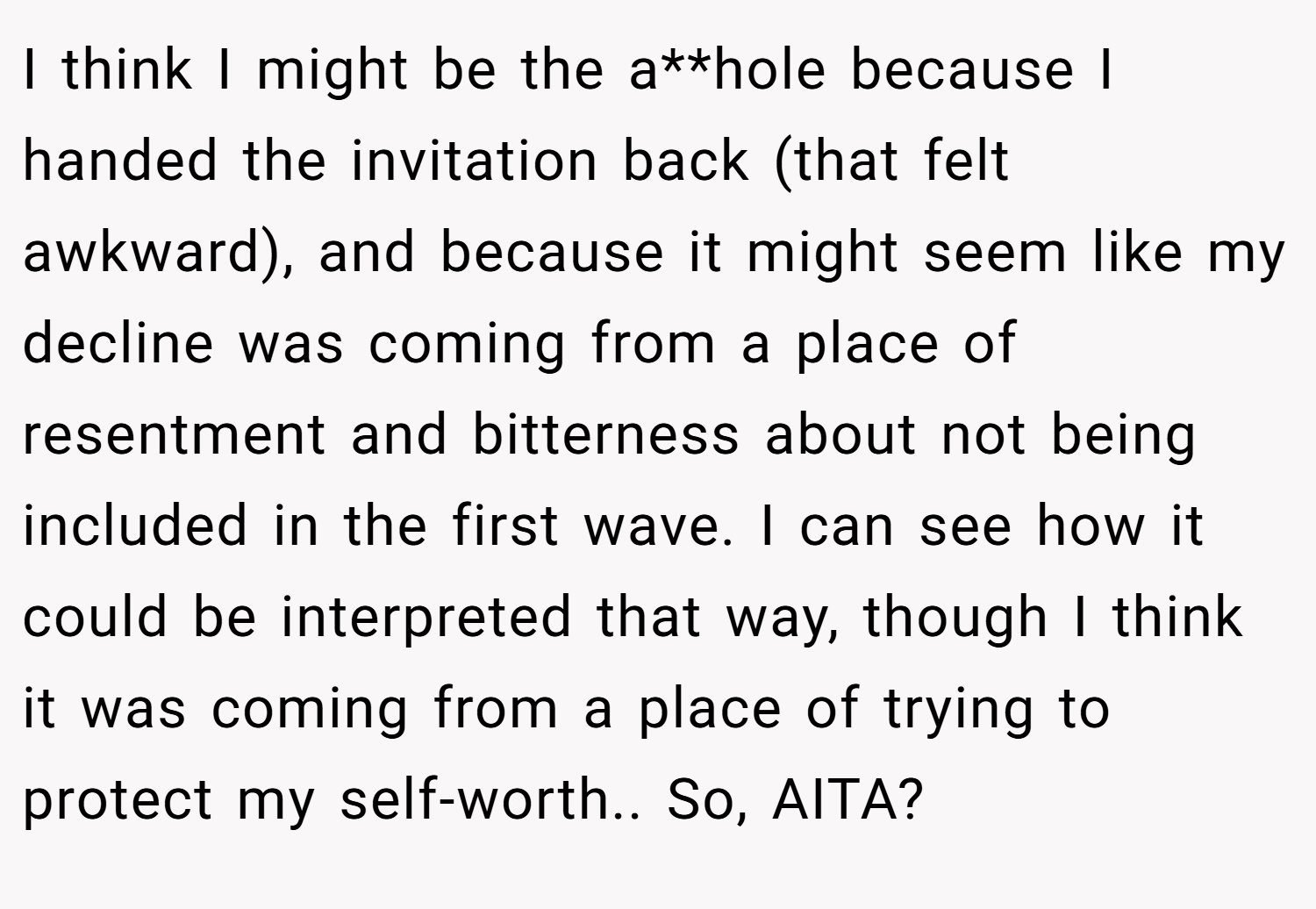 I think I might be the a**hole because I handed the invitation back (that felt awkward), and because it might seem like my decline was coming from a place of resentment and bitterness about not being included in the first wave. I can see how it could be interpreted that way, though I think it was coming from a place of trying to protect my self-worth.. So, AITA?