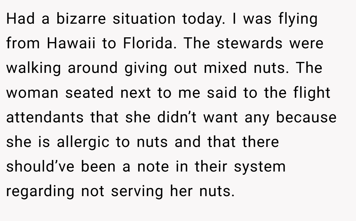 Had a bizarre situation today. I was flying from Hawaii to Florida. The stewards were walking around giving out mixed nuts. The woman seated next to me said to the flight attendants that she didn’t want any because she is allergic to nuts and that there should’ve been a note in their system regarding not serving her nuts.