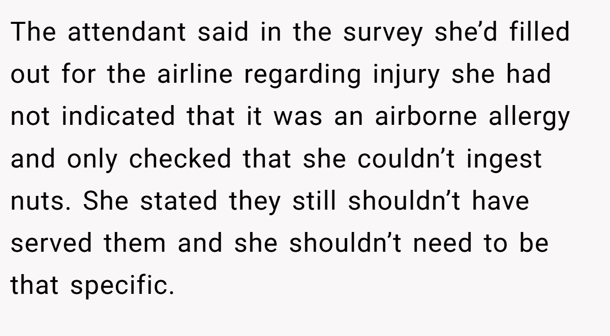 The attendant said in the survey she’d filled out for the airline regarding injury she had not indicated that it was an airborne allergy and only checked that she couldn’t ingest nuts. She stated they still shouldn’t have served them and she shouldn’t need to be that specific.