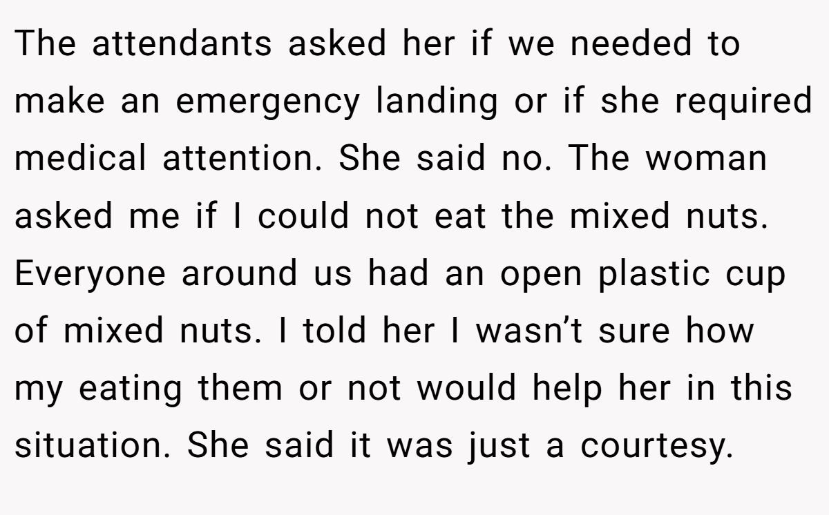 The attendants asked her if we needed to make an emergency landing or if she required medical attention. She said no. The woman asked me if I could not eat the mixed nuts. Everyone around us had an open plastic cup of mixed nuts. I told her I wasn’t sure how my eating them or not would help her in this situation. She said it was just a courtesy.